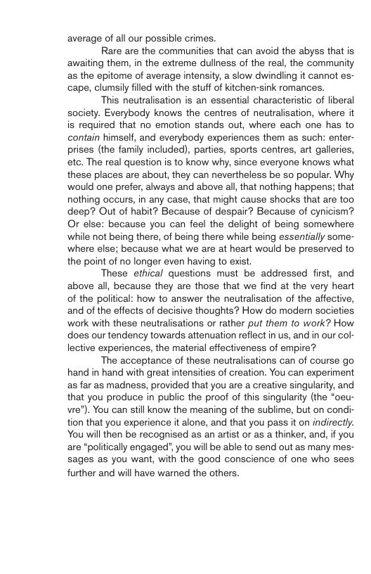 average of all our possible crimes. Rare are the communities that can avoid the abyss that is awaiting them, in the extreme dullness of the real, the community as the epitome of average intensity, a slow dwindling it cannot es- cape, clumsily filled with the stuff of kitchen-sink romances. This neutralisation is an essential characteristic of liberal society. Everybody knows the centres of neutralisation, where it is required that no emotion stands out, where each one has to contain himself, and everybody experiences them as such: enter- prises (the family included), parties, sports centres, art galleries, etc. The real question is to know why, since everyone knows what these places are about, they can nevertheless be so popular. Why would one prefer, always and above all, that nothing happens; that nothing occurs, in any case, that might cause shocks that are too deep? Out of habit? Because of despair? Because of cynicism? Or else: because you can feel the delight of being somewhere while not being there, of being there while being essentially some- where else; because what we are at heart would be preserved to the point of no longer even having to exist. These ethical questions must be addressed first, and above all, because they are those that we find at the very heart of the political: how to answer the neutralisation of the affective, and of the effects of decisive thoughts? How do modern societies. work with these neutralisations or rather put them to work? How does our tendency towards attenuation reflect in us, and in our col lective experiences, the material effectiveness of empire? The acceptance of these neutralisations can of course go hand in hand with great intensities of creation. You can experiment as far as madness, provided that you are a creative singularity, and that you produce in public the proof of this singularity (the “oeu- vre"). You can still know the meaning of the sublime, but on condi- tion that you experience it alone, and that you pass it on indirectly. You will then be recognised as an artist or as a thinker, and, if you are "politically engaged”, you will be able to send out as many mes- sages as you want, with the good conscience of one who sees further and will have warned the others.